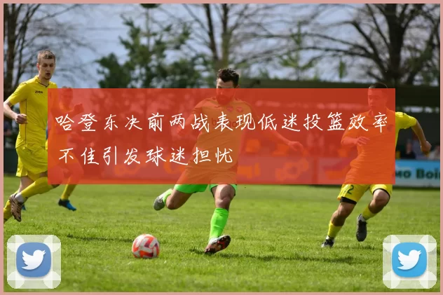 哈登东决前两战表现低迷投篮效率不佳引发球迷担忧