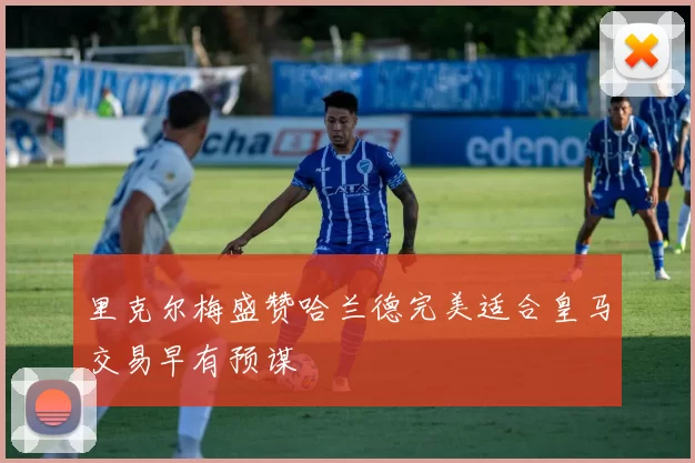 里克尔梅盛赞哈兰德完美适合皇马交易早有预谋