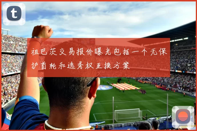 祖巴茨交易报价曝光包括一个无保护首轮和选秀权互换方案