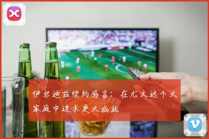 伊尔迪兹续约感言：在尤文这个大家庭中追求更大成就