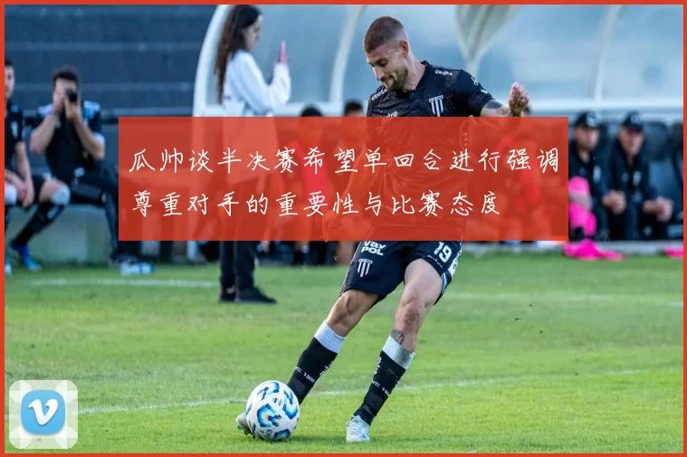 瓜帅谈半决赛希望单回合进行强调尊重对手的重要性与比赛态度