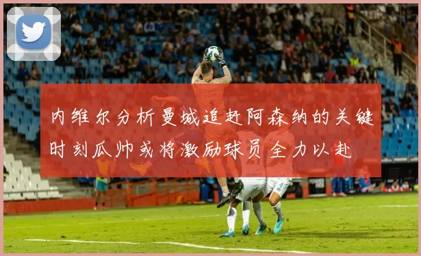内维尔分析曼城追赶阿森纳的关键时刻瓜帅或将激励球员全力以赴