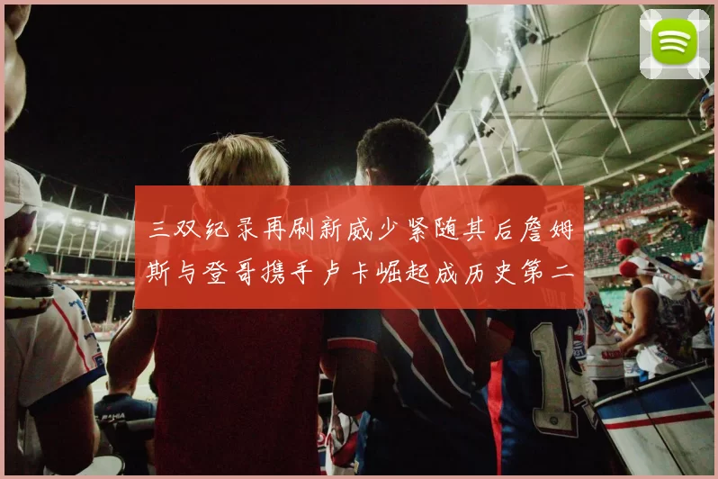 三双纪录再刷新威少紧随其后詹姆斯与登哥携手卢卡崛起成历史第二