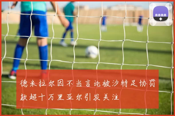 德米拉尔因不当言论被沙特足协罚款超十万里亚尔引发关注